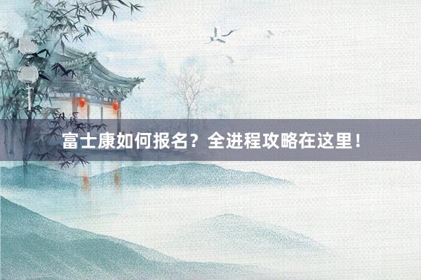富士康如何报名？全进程攻略在这里！