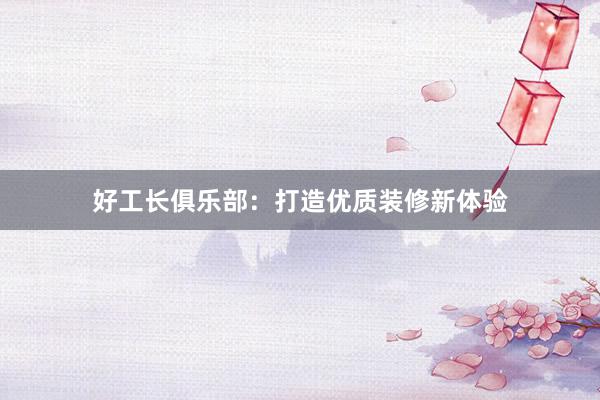 好工长俱乐部：打造优质装修新体验