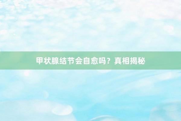 甲状腺结节会自愈吗？真相揭秘