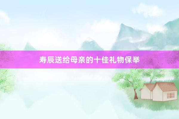 寿辰送给母亲的十佳礼物保举