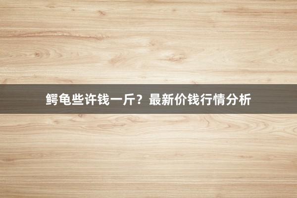 鳄龟些许钱一斤？最新价钱行情分析